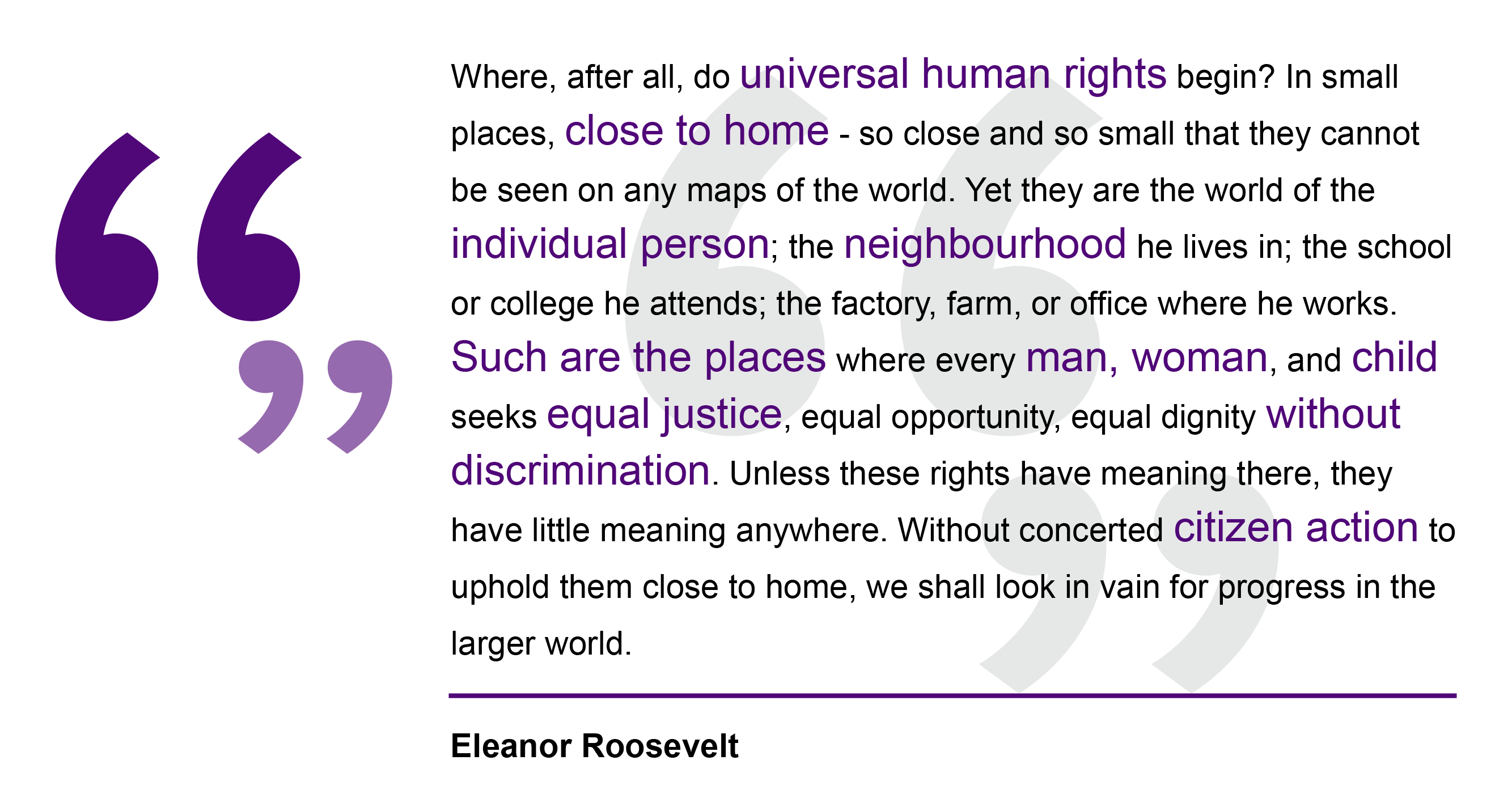 Eleanor Roosevelt, 1948 Where, after all, do universal human rights begin? In small places, close to home - so close and so small that they cannot be seen on any maps of the world. Yet they are the world of the individual person; the neighbourhood he lives in; the school or college he attends; the factory, farm, or office where he works. Such are the places where every man, woman, and child seeks equal justice, equal opportunity, equal dignity without discrimination. Unless these rights have meaning there, they have little meaning anywhere. Without concerted citizen action to uphold them close to home, we shall look in vain for progress in the larger world.Eleanor Roosevelt, speech to the United Nations, 1948